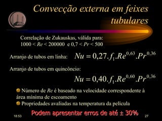18:53 27
Convecção externa em feixes
tubulares
Correlação de Zukauskas, válida para:
1000 < Re < 200000 e 0,7 < Pr < 500
36,063,0
1 ...27,0 rPeRfNu =Arranjo de tubos em linha:
Arranjo de tubos em quincôncio:
36,060,0
1 ...40,0 rPeRfNu =
Número de Re é baseado na velocidade correspondente à
área mínima de escoamento
Propriedades avaliadas na temperatura da película
Podem apresentar erros de atéPodem apresentar erros de até ±± 30%30%
 