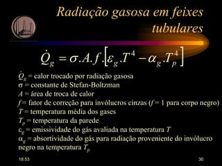 18:53 30
Radiação gasosa em feixes
tubulares
[ ]44
..... pggg TTfAQ αεσ −=&
Qg = calor trocado por radiação gasosa
σ = constante de Stefan-Boltzman
A = área de troca de calor
f = fator de correção para invólucros cinzas (f = 1 para corpo negro)
T = temperatura média dos gases
Tp = temperatura da parede
εg = emissividade do gás avaliada na temperatura T
αg = absortividade do gás para radiação proveniente do invólucro
negro na temperatura Tp
.
 