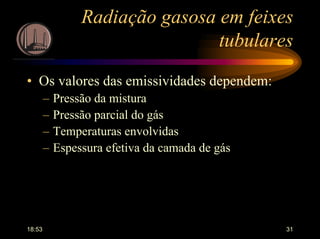 18:53 31
Radiação gasosa em feixes
tubulares
• Os valores das emissividades dependem:
– Pressão da mistura
– Pressão parcial do gás
– Temperaturas envolvidas
– Espessura efetiva da camada de gás
 