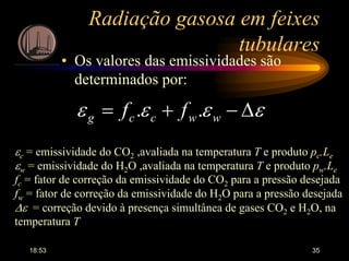 18:53 35
Radiação gasosa em feixes
tubulares
• Os valores das emissividades são
determinados por:
εεεε ∆−+= wwccg ff ..
εc = emissividade do CO2 ,avaliada na temperatura T e produto pc.Le
εw = emissividade do H2O ,avaliada na temperatura T e produto pw.Le
fc = fator de correção da emissividade do CO2 para a pressão desejada
fw = fator de correção da emissividade do H2O para a pressão desejada
∆ε = correção devido à presença simultânea de gases CO2 e H2O, na
temperatura T
 