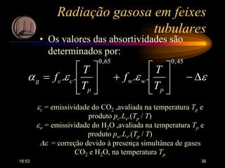 18:53 36
Radiação gasosa em feixes
tubulares
• Os valores das absortividades são
determinados por:
εεεα ∆−








+








=
45,065,0
....
p
ww
p
ccg
T
T
f
T
T
f
εc = emissividade do CO2 ,avaliada na temperatura Tp e
produto pc.Le.(Tp / T)
εw = emissividade do H2O ,avaliada na temperatura Tp e
produto pw.Le.(Tp / T)
∆ε = correção devido à presença simultânea de gases
CO2 e H2O, na temperatura Tp
 