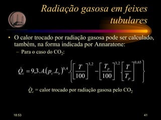 18:53 41
Radiação gasosa em feixes
tubulares
• O calor trocado por radiação gasosa pode ser calculado,
também, na forma indicada por Annaratone:
– Para o caso do CO2:
( )






















−



=
65,02,32,3
4,0
.
100100
....3,9
p
p
ecc
T
TTT
LpAQ&
Qc = calor trocado por radiação gasosa pelo CO2
.
 