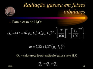 18:53 42
Radiação gasosa em feixes
tubulares
– Para o caso do H2O:
( ) ( )














−



−=
m
p
m
eweww
TT
LpALpQ
100100
......7642
6,0&
( ) 3
1
..37,132,2 ew Lpm +=
Qw = calor trocado por radiação gasosa pelo H2O
.
wcg QQQ &&& +=
 