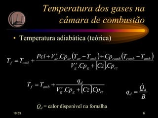 18:53 6
Temperatura dos gases na
câmara de combustão
• Temperatura adiabática (teórica)
( ) ( )
[ ] czg
r
g
ambcombcombambarar
r
ar
ambf
CpCzCpV
TTCpTTCpVPci
TT
..
.
+
−+−+
+=
[ ] czg
r
g
d
ambf
CpCzCpV
q
TT
.. +
+=
B
Q
q d
d
&
=
Qd = calor disponível na fornalha
.
 