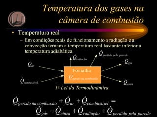 Temperatura dos gases na
câmara de combustão
• Temperatura real
– Em condições reais de funcionamento a radiação e a
convecção tornam a temperatura real bastante inferior à
temperatura adiabática
arQ&
lcombustíveQ&
gásQ&
cinzaQ&
combustãonageradoQ&
Fornalha
radiaçãoQ& paredepelaperdidoQ&
1a Lei da Termodinâmica
paredepelaperdidoradiaçãocinzagás
lcombustívearcombustãonagerado
QQQQ
QQQ
&&&&
&&&
+++
=++
 
