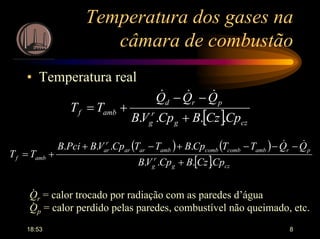 18:53 8
Temperatura dos gases na
câmara de combustão
• Temperatura real
[ ] czg
r
g
prd
ambf
CpCzBCpVB
QQQ
TT
.... +
−−
+=
&&&
( ) ( )
[ ] czg
r
g
prambcombcombambarar
r
ar
ambf
CpCzBCpVB
QQTTCpBTTCpVBPciB
TT
....
....
+
−−−+−+
+=
&&
Qr = calor trocado por radiação com as paredes d’água
Qp = calor perdido pelas paredes, combustível não queimado, etc.
.
.
 
