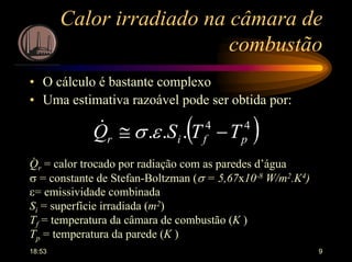 18:53 9
Calor irradiado na câmara de
combustão
• O cálculo é bastante complexo
• Uma estimativa razoável pode ser obtida por:
( )44
... pfir TTSQ −≅ εσ&
Qr = calor trocado por radiação com as paredes d’água
σ = constante de Stefan-Boltzman (σ = 5,67x10-8 W/m2.K4)
ε= emissividade combinada
Si = superfície irradiada (m2)
Tf = temperatura da câmara de combustão (K )
Tp = temperatura da parede (K )
.
 