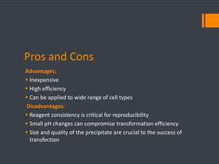 Pros and Cons 
Advantages: 
 Inexpensive 
 High efficiency 
 Can be applied to wide range of cell types 
Disadvantages: 
 Reagent consistency is critical for reproducibility 
 Small pH changes can compromise transformation efficiency 
 Size and quality of the precipitate are crucial to the success of 
transfection 
 