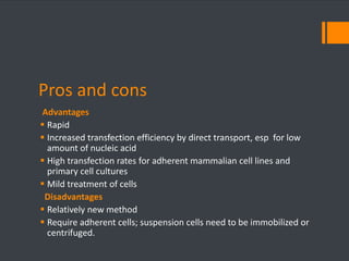 Pros and cons 
Advantages 
 Rapid 
 Increased transfection efficiency by direct transport, esp for low 
amount of nucleic acid 
 High transfection rates for adherent mammalian cell lines and 
primary cell cultures 
 Mild treatment of cells 
Disadvantages 
 Relatively new method 
 Require adherent cells; suspension cells need to be immobilized or 
centrifuged. 
 
