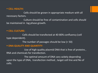  CELL HEALTH: 
Cells should be grown in appropriate medium with all 
necessary factors. 
Culture should be free of contamination and cells should 
be maintained in log phase growth. 
 CELL CULTURE: 
Cells should be transfected at 40-80% confluency (cell 
type dependent). 
The number of passages should be low (< 50) 
 DNA QUALITY AND QUANTITY: 
Use of high quality plasmid DNA that is free of proteins , 
RNA and chemicals for transfection. 
The optimal amount of DNA vary widely depending 
upon the type of DNA, transfection method , target cell line and No of 
cells. 
 