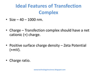 Ideal Features of Transfection
Complex
• Size – 40 – 1000 nm.
• Charge – Transfection complex should have a net
cationic (+) charge.
• Positive surface charge density – Zeta Potential
(+mV).
• Charge ratio.
www.technologyinscience.blogspot.com
 