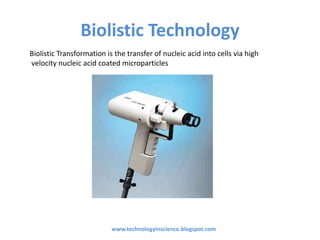 Biolistic Technology
www.technologyinscience.blogspot.com
Biolistic Transformation is the transfer of nucleic acid into cells via high
velocity nucleic acid coated microparticles
 