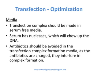 Transfection - Optimization
Media
• Transfection complex should be made in
serum free media.
• Serum has nucleases, which will chew up the
DNA.
• Antibiotics should be avoided in the
transfection complex formation media, as the
antibiotics are charged, they interfere in
complex formation.
www.technologyinscience.blogspot.com
 