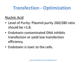 Transfection - Optimization
Nucleic Acid
• Level of Purity: Plasmid purity 260/280 ratio
should be >1.8.
• Endotoxin contaminated DNA inhibits
transfection or yield low transfection
efficiency.
• Endotoxin is toxic to the cells.
www.technologyinscience.blogspot.com
 