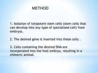 1. Isolation of totipotent stem cells (stem cells that
can develop into any type of specialized cell) from
embryos.
2. The desired gene is inserted into these cells .
3. Cells containing the desired DNA are
incorporated into the host embryo, resulting in a
chimeric animal.
METHOD
 