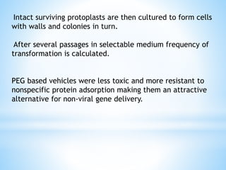 Intact surviving protoplasts are then cultured to form cells
with walls and colonies in turn.
After several passages in selectable medium frequency of
transformation is calculated.
PEG based vehicles were less toxic and more resistant to
nonspecific protein adsorption making them an attractive
alternative for non-viral gene delivery.
 
