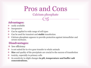 Advantages:
 easily available
 Inexpensive
 Can be applied to wide range of cell types
 Can be used for transient and stable transfection
 Calcium phosphate appears to provide protection against intracellular and
serum nucleases.
Disadvantages:
 low efficiency
 is not suited for in vivo gene transfer to whole animals
 Size and quality of the precipitate are crucial to the success of transfection
 toxicity, especially to primary cells
 its sensitivity to slight changes in pH, temperature and buffer salt
concentrations.
Pros and Cons
Calcium phosphate
 