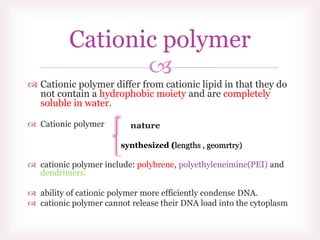 
 Cationic polymer differ from cationic lipid in that they do
not contain a hydrophobic moiety and are completely
soluble in water.
 Cationic polymer
 cationic polymer include: polybrene, polyethyleneimine(PEI) and
dendrimers.
 ability of cationic polymer more efficiently condense DNA.
 cationic polymer cannot release their DNA load into the cytoplasm
Cationic polymer
synthesized (lengths , geomrtry)
 