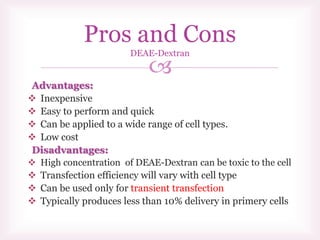 
Advantages:
 Inexpensive
 Easy to perform and quick
 Can be applied to a wide range of cell types.
 Low cost
Disadvantages:
 High concentration of DEAE-Dextran can be toxic to the cell
 Transfection efficiency will vary with cell type
 Can be used only for transient transfection
 Typically produces less than 10% delivery in primery cells
Pros and Cons
DEAE-Dextran
 