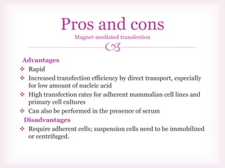 
Advantages
 Rapid
 Increased transfection efficiency by direct transport, especially
for low amount of nucleic acid
 High transfection rates for adherent mammalian cell lines and
primary cell cultures
 Can also be performed in the presence of serum
Disadvantages
 Require adherent cells; suspension cells need to be immobilized
or centrifuged.
Pros and cons
Magnet-mediated transfection
 