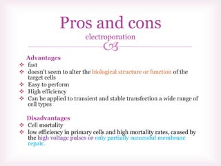 
Advantages
 fast
 doesn't seem to alter the biological structure or function of the
target cells
 Easy to perform
 High efficiency
 Can be applied to transient and stable transfection a wide range of
cell types
Disadvantages
 Cell mortality
 low efficiency in primary cells and high mortality rates, caused by
the high voltage pulses or only partially successful membrane
repair.
Pros and cons
electroporation
 