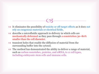 
 It eliminates the possibility of toxicity or off-target effects as it does not
rely on exogenous materials or electrical fields.
 describe a microfluidic approach to delivery in which cells are
mechanically deformed as they pass through a constriction 30–80%
smaller than the cell diameter.
 transient holes that enable the diffusion of material from the
surrounding buffer into the cytosol.
 The method has demonstrated the ability to deliver a range of material,
such as carbon nanotubes, proteins, and siRNA, to 11 cell types,
including embryonic stem cells and immune cells.
 