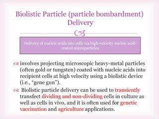 
 involves projecting microscopic heavy-metal particles
(often gold or tungsten) coated with nucleic acids into
recipient cells at high velocity using a biolistic device
(i.e., “gene gun”).
 Biolistic particle delivery can be used to transiently
transfect dividing and non-dividing cells in culture as
well as cells in vivo, and it is often used for genetic
vaccination and agriculture applications.
particle bombardment))Biolistic Particle
Delivery
Delivery of nucleic acids into cells via high-velocity nucleic acid-
coated microparticles
 
