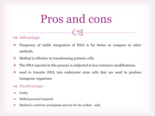  Advantage:
 Frequency of stable integration of DNA is far better as compare to other
methods.
 Method is effective in transforming primary cells
 The DNA injected in this process is subjected to less extensive modifications.
 used to transfer DNA into embryonic stem cells that are used to produce
transgenic organisms
 Disadvantage:
 Costly.
 Skilled personal required.
 Method is useful for protoplasts and not for the walled cells.
Pros and cons
 