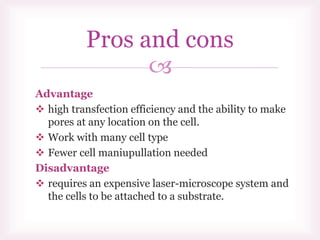
Pros and cons
Advantage
 high transfection efficiency and the ability to make
pores at any location on the cell.
 Work with many cell type
 Fewer cell maniupullation needed
Disadvantage
 requires an expensive laser-microscope system and
the cells to be attached to a substrate.
 