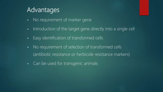 Advantages
 No requirement of marker gene
 Introduction of the target gene directly into a single cell
 Easy identification of transformed cells
 No requirement of selection of transformed cells
(antibiotic resistance or herbicide resistance markers)
 Can be used for transgenic animals
 