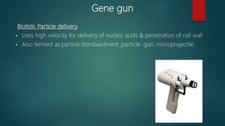 Gene gun
Biolistic Particle delivery
 Uses high velocity for delivery of nucleic acids & penetration of cell wall
 Also termed as particle bombardment ,particle gun, microprojectile
 