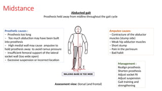 Midstance Abducted gait
Prosthesis held away from midline throughout the gait cycle
Prosthetic causes :
– Prosthesis too long
– Too much abduction may have been built
into prosthesis
– High medial wall may cause amputee to
hold prosthesis away to avoid ramus pressure
– Insufficient femoral support of the lateral
socket wall (too wide open)
– Excessive suspension or incorrect location
Amputee causes:
– Contracture of the abductor
muscles (stump side)
– Weak hip adductor muscles
– Short stump
– Pain in the perineum
– Bad habit
Management :
Realign prosthesis
Shorten prosthesis
Adjust socket fit
Adjust suspension
Gait training and
strengthening
Assessment view: Dorsal (and frontal)
 