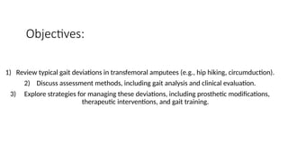 Objectives:
1) Review typical gait deviations in transfemoral amputees (e.g., hip hiking, circumduction).
2) Discuss assessment methods, including gait analysis and clinical evaluation.
3) Explore strategies for managing these deviations, including prosthetic modifications,
therapeutic interventions, and gait training.
 
