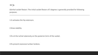 =>
A)Initial socket flexion:-The initial socket flexion of 5 degrees is generally provided for following
purposes.
1.It activates the hip extensors.
2.Knee stability
3.To sit the ischial tuberosity on the posterior brim of the socket.
4.To prevent excessive lumbar lordosis.
 