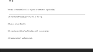 =>
B)Initial socket adduction:-(7 degrees of adduction is provided)
1.It maintains the adductor muscles of the hip.
2.It gives pelvic stability.
3.It maintains width of walking base with normal range.
4.It is cosmetically well accepted.
 