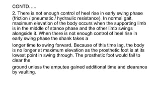 CONTD…..
2. There is not enough control of heel rise in early swing phase
(friction / pneumatic / hydraulic resistance). In normal gait,
maximum elevation of the body occurs when the supporting limb
is in the middle of stance phase and the other limb swings
alongside it. When there is not enough control of heel rise in
early swing phase the shank takes a
longer time to swing forward. Because of this time lag, the body
is no longer at maximum elevation as the prosthetic foot is at its
lowest point in swing through. The prosthetic foot would fail to
clear the
ground unless the amputee gained additional time and clearance
by vaulting.
 
