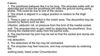 Causes:
1. The prosthesis behaves like it is too long. The amputee walks with an
abducted gait so that the prosthesis will clear the ground during swing
phase. This could be due to one of the causes
2. The shank is aligned in a valgus position in relation to the thigh
section.
3. There is pain or discomfort in the crotch area. The discomfort may be
caused by factors such as skin
infection, adductor roll, or pressure from the brim of the medial socket
wall. The amputee tries to gain relief by abducting the prosthesis, thus
moving the medial brim away from the painful area.
4. The mechanical hip joint may be set so that the socket and stump are
brought
into abduction.
5. The abductors of the hip may be contracted.
6. The amputee may feel insecure, and may compensate by widening
the
walking base. listed under Circumduction.
 