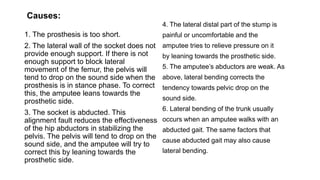 1. The prosthesis is too short.
2. The lateral wall of the socket does not
provide enough support. If there is not
enough support to block lateral
movement of the femur, the pelvis will
tend to drop on the sound side when the
prosthesis is in stance phase. To correct
this, the amputee leans towards the
prosthetic side.
3. The socket is abducted. This
alignment fault reduces the effectiveness
of the hip abductors in stabilizing the
pelvis. The pelvis will tend to drop on the
sound side, and the amputee will try to
correct this by leaning towards the
prosthetic side.
4. The lateral distal part of the stump is
painful or uncomfortable and the
amputee tries to relieve pressure on it
by leaning towards the prosthetic side.
5. The amputee’s abductors are weak. As
above, lateral bending corrects the
tendency towards pelvic drop on the
sound side.
6. Lateral bending of the trunk usually
occurs when an amputee walks with an
abducted gait. The same factors that
cause abducted gait may also cause
lateral bending.
Causes:
 