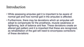 Introduction
• While assessing amputee gait it is important to be aware of
normal gait and how normal gait in the amputee is affected.
• Furthermore, there may be deviations which an amputee will
adopt to compensate for the prosthesis, muscle weakness or
tightening, lack of balance and fear. These deviations create an
altered gait pattern and it is important that these are recognized,
as rehabilitation of the gait will need to encompass corrections
of these deviations
 