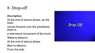 8. Drop-off
Description:
At the end of stance phase, as the
body
moves forward over the prosthesis
there is
a downward movement of the trunk.
When to observe:
At the end of stance phase
How to observe:
From the side
 