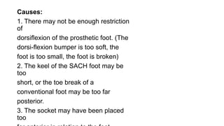 Causes:
1. There may not be enough restriction
of
dorsiflexion of the prosthetic foot. (The
dorsi-flexion bumper is too soft, the
foot is too small, the foot is broken)
2. The keel of the SACH foot may be
too
short, or the toe break of a
conventional foot may be too far
posterior.
3. The socket may have been placed
too
 
