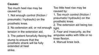 Causes:
Too much heel rise may be
caused by:
1. Not enough control (friction /
pneumatic / hydraulic) on the
prosthetic knee.
2. No extension aid, or not enough
tension in the extension aid.
3. The patient forcefully flexing the
stump to ensure that the
prosthetic shank will be fully
extended at heel
strike.
Too little heel rise may be
caused by:
1. Too much control (friction /
pneumatic/ hydraulic) on the
prosthetic knee.
2. The extension aid being too
tight.
3. Fear and insecurity, as the
amputee walks with little or no
knee flexion.
4. Manual knee lock.
 