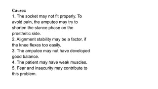 Causes:
1. The socket may not fit properly. To
avoid pain, the amputee may try to
shorten the stance phase on the
prosthetic side.
2. Alignment stability may be a factor, if
the knee flexes too easily.
3. The amputee may not have developed
good balance.
4. The patient may have weak muscles.
5. Fear and insecurity may contribute to
this problem.
 