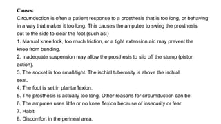 Causes:
Circumduction is often a patient response to a prosthesis that is too long, or behaving
in a way that makes it too long. This causes the amputee to swing the prosthesis
out to the side to clear the foot (such as:)
1. Manual knee lock, too much friction, or a tight extension aid may prevent the
knee from bending.
2. Inadequate suspension may allow the prosthesis to slip off the stump (piston
action).
3. The socket is too small/tight. The ischial tuberosity is above the ischial
seat.
4. The foot is set in plantarflexion.
5. The prosthesis is actually too long. Other reasons for circumduction can be:
6. The amputee uses little or no knee flexion because of insecurity or fear.
7. Habit
8. Discomfort in the perineal area.
 