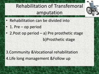 Rehabilitation of Transfemoral
amputation
• Rehabilitation can be divided into
• 1. Pre – op period
• 2.Post op period – a) Pre prosthetic stage
b)Prosthetic stage
3.Community &Vocational rehabilitation
4.Life long management &Follow up
 