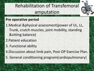 Rehabilitation of Transfemoral
amputation
Pre operative period
1.Medical &physical assessment(power of UL, LL,
Trunk, crutch muscles, joint mobility, standing
&sitting balance)
2.Patient education
3. Functional ability
4.Discussion about limb pain, Post-OP Exercise Plan.
5. General conditioning program(cardiopulmonary)
 