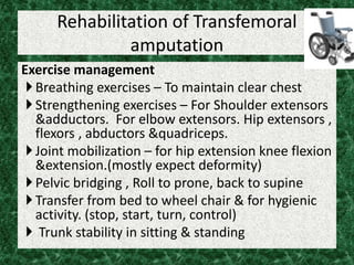 Rehabilitation of Transfemoral
amputation
Exercise management
Breathing exercises – To maintain clear chest
Strengthening exercises – For Shoulder extensors
&adductors. For elbow extensors. Hip extensors ,
flexors , abductors &quadriceps.
Joint mobilization – for hip extension knee flexion
&extension.(mostly expect deformity)
Pelvic bridging , Roll to prone, back to supine
Transfer from bed to wheel chair & for hygienic
activity. (stop, start, turn, control)
 Trunk stability in sitting & standing
 