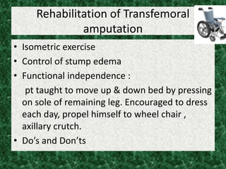 Rehabilitation of Transfemoral
amputation
• Isometric exercise
• Control of stump edema
• Functional independence :
pt taught to move up & down bed by pressing
on sole of remaining leg. Encouraged to dress
each day, propel himself to wheel chair ,
axillary crutch.
• Do’s and Don’ts
 
