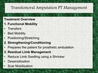 Transfemoral Amputation PT Management
Treatment Overview
1. Functional Mobility
• Transfers
• Bed Mobility
• Positioning/Stretching
2. Strengthening/Conditioning
• Prepares the patient for prosthetic ambulation
3. Residual Limb Management
• Reduce Limb Swelling using a Shrinker
• Desensitization
• Scar Mobilization
 