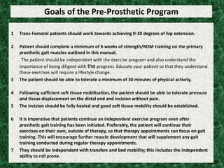 Goals of the Pre-Prosthetic Program
1 Trans-Femoral patients should work towards achieving 0-10 degrees of hip extension.
2 Patient should complete a minimum of 6 weeks of strength/ROM training on the primary
prosthetic gait muscles outlined in this manual.
The patient should be independent with the exercise program and also understand the
importance of being diligent with the program. Educate your patient so that they understand
these exercises will require a lifestyle change.
3 The patient should be able to tolerate a minimum of 30 minutes of physical activity.
4 Following sufficient soft tissue mobilization, the patient should be able to tolerate pressure
and tissue displacement on the distal end and incision without pain.
5 The incision should be fully healed and good soft tissue mobility should be established.
6 It is imperative that patients continue an independent exercise program even after
prosthetic gait training has been initiated. Preferably, the patient will continue their
exercises on their own, outside of therapy, so that therapy appointments can focus on gait
training. This will encourage further muscle development that will supplement any gait
training conducted during regular therapy appointments.
7 They should be independent with transfers and bed mobility; this includes the independent
ability to roll prone.
 